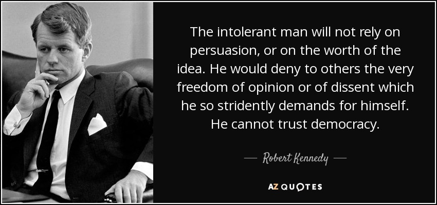 The intolerant man will not rely on persuasion, or on the worth of the idea. He would deny to others the very freedom of opinion or of dissent which he so stridently demands for himself. He cannot trust democracy. - Robert Kennedy