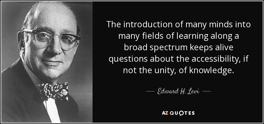 The introduction of many minds into many fields of learning along a broad spectrum keeps alive questions about the accessibility, if not the unity, of knowledge. - Edward H. Levi