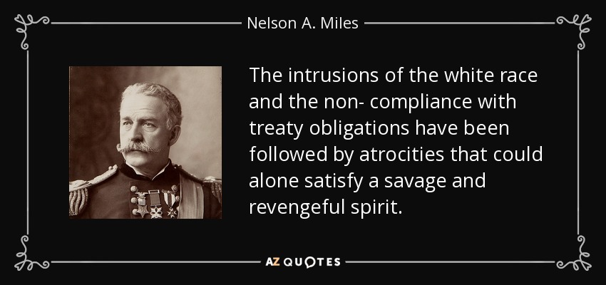 The intrusions of the white race and the non- compliance with treaty obligations have been followed by atrocities that could alone satisfy a savage and revengeful spirit. - Nelson A. Miles