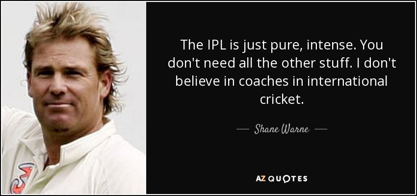 The IPL is just pure, intense. You don't need all the other stuff. I don't believe in coaches in international cricket. - Shane Warne