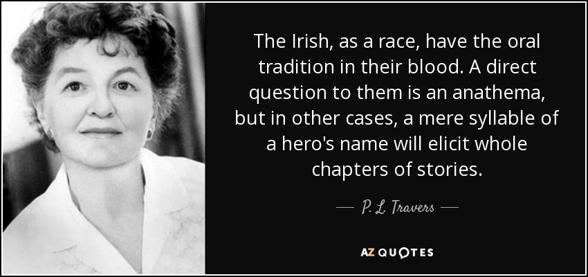 The Irish, as a race, have the oral tradition in their blood. A direct question to them is an anathema, but in other cases, a mere syllable of a hero's name will elicit whole chapters of stories. - P. L. Travers