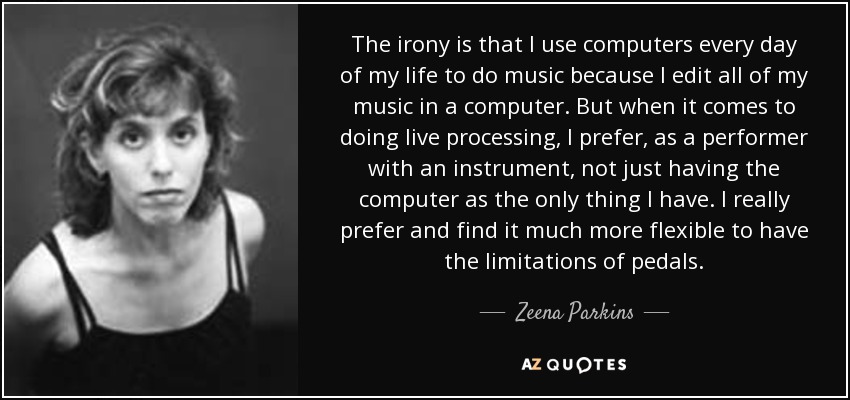 The irony is that I use computers every day of my life to do music because I edit all of my music in a computer. But when it comes to doing live processing, I prefer, as a performer with an instrument, not just having the computer as the only thing I have. I really prefer and find it much more flexible to have the limitations of pedals. - Zeena Parkins