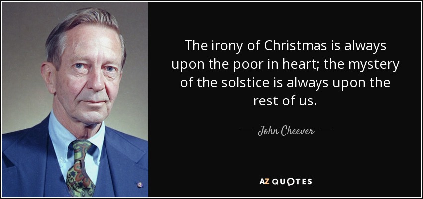The irony of Christmas is always upon the poor in heart; the mystery of the solstice is always upon the rest of us. - John Cheever