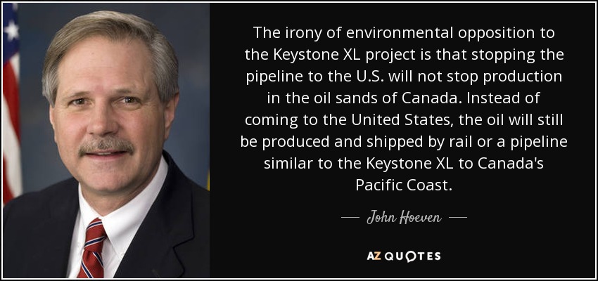 The irony of environmental opposition to the Keystone XL project is that stopping the pipeline to the U.S. will not stop production in the oil sands of Canada. Instead of coming to the United States, the oil will still be produced and shipped by rail or a pipeline similar to the Keystone XL to Canada's Pacific Coast. - John Hoeven