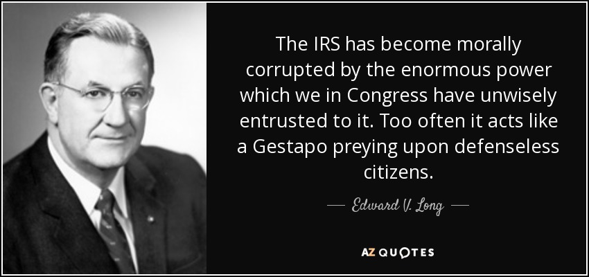 The IRS has become morally corrupted by the enormous power which we in Congress have unwisely entrusted to it. Too often it acts like a Gestapo preying upon defenseless citizens. - Edward V. Long