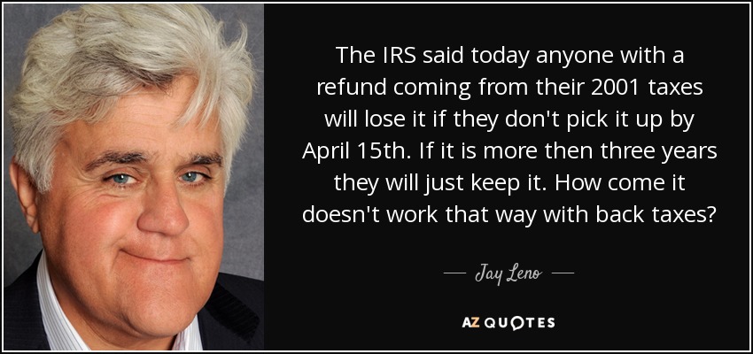 The IRS said today anyone with a refund coming from their 2001 taxes will lose it if they don't pick it up by April 15th. If it is more then three years they will just keep it. How come it doesn't work that way with back taxes? - Jay Leno
