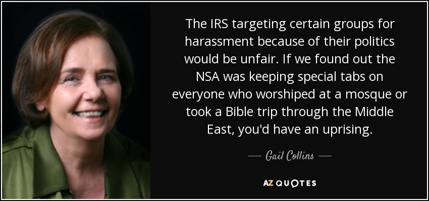 The IRS targeting certain groups for harassment because of their politics would be unfair. If we found out the NSA was keeping special tabs on everyone who worshiped at a mosque or took a Bible trip through the Middle East, you'd have an uprising. - Gail Collins