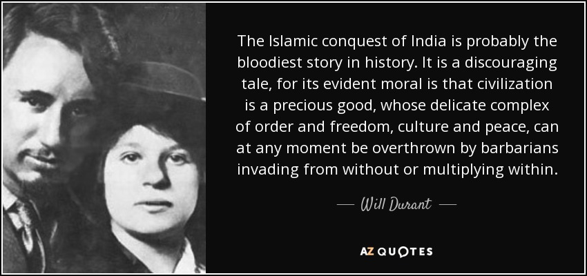 The Islamic conquest of India is probably the bloodiest story in history. It is a discouraging tale, for its evident moral is that civilization is a precious good, whose delicate complex of order and freedom, culture and peace, can at any moment be overthrown by barbarians invading from without or multiplying within. - Will Durant