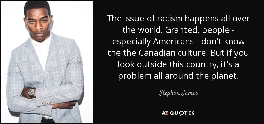 The issue of racism happens all over the world. Granted, people - especially Americans - don't know the the Canadian culture. But if you look outside this country, it's a problem all around the planet. - Stephan James