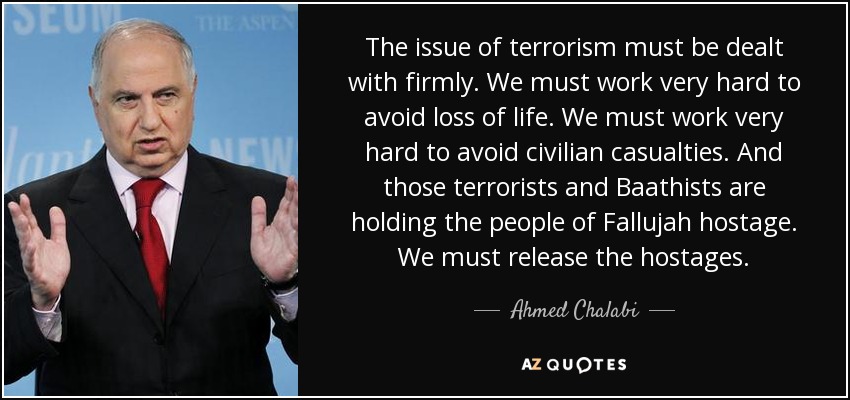The issue of terrorism must be dealt with firmly. We must work very hard to avoid loss of life. We must work very hard to avoid civilian casualties. And those terrorists and Baathists are holding the people of Fallujah hostage. We must release the hostages. - Ahmed Chalabi