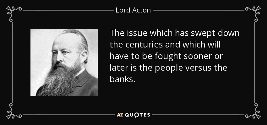 The issue which has swept down the centuries and which will have to be fought sooner or later is the people versus the banks. - Lord Acton