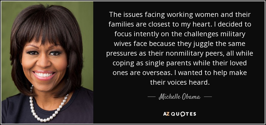 The issues facing working women and their families are closest to my heart. I decided to focus intently on the challenges military wives face because they juggle the same pressures as their nonmilitary peers, all while coping as single parents while their loved ones are overseas. I wanted to help make their voices heard. - Michelle Obama