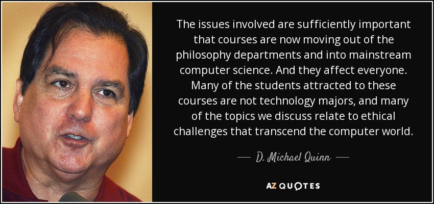 The issues involved are sufficiently important that courses are now moving out of the philosophy departments and into mainstream computer science. And they affect everyone. Many of the students attracted to these courses are not technology majors, and many of the topics we discuss relate to ethical challenges that transcend the computer world. - D. Michael Quinn