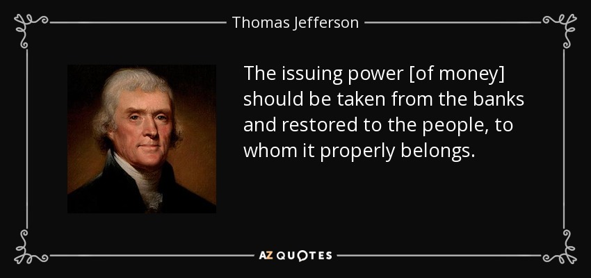 The issuing power [of money] should be taken from the banks and restored to the people, to whom it properly belongs. - Thomas Jefferson