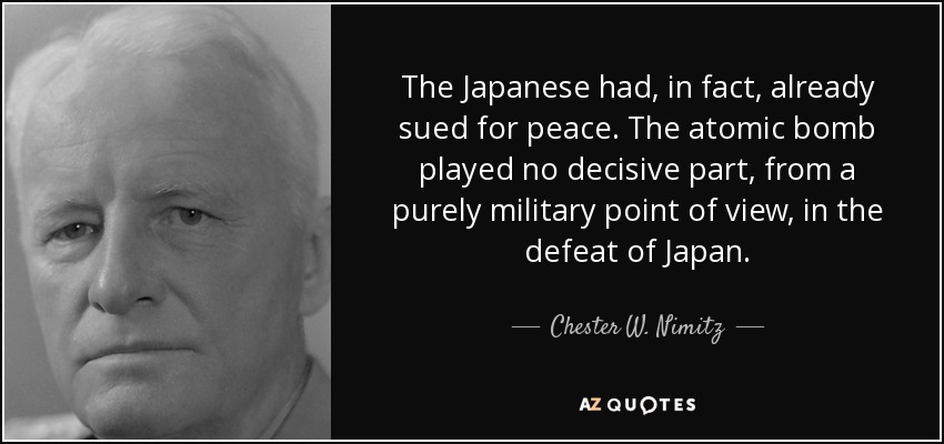 The Japanese had, in fact, already sued for peace. The atomic bomb played no decisive part, from a purely military point of view, in the defeat of Japan. - Chester W. Nimitz