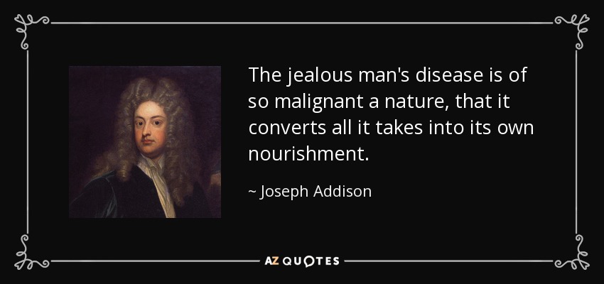 The jealous man's disease is of so malignant a nature, that it converts all it takes into its own nourishment. - Joseph Addison