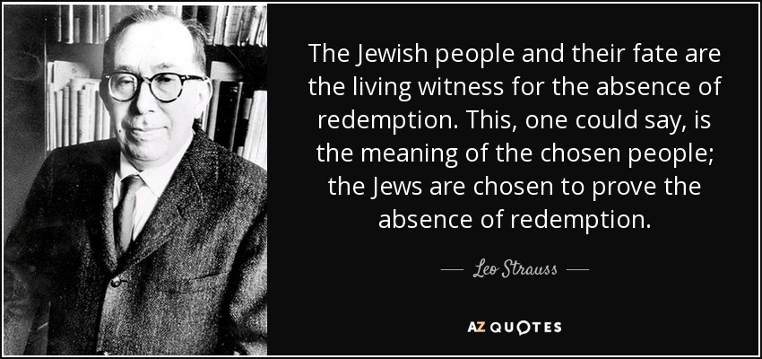 The Jewish people and their fate are the living witness for the absence of redemption. This, one could say, is the meaning of the chosen people; the Jews are chosen to prove the absence of redemption. - Leo Strauss