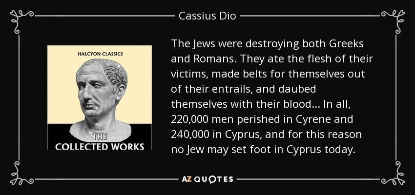 The Jews were destroying both Greeks and Romans. They ate the flesh of their victims, made belts for themselves out of their entrails, and daubed themselves with their blood... In all, 220,000 men perished in Cyrene and 240,000 in Cyprus, and for this reason no Jew may set foot in Cyprus today. - Cassius Dio