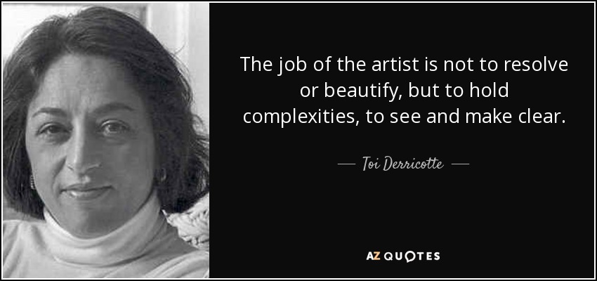 The job of the artist is not to resolve or beautify, but to hold complexities, to see and make clear. - Toi Derricotte