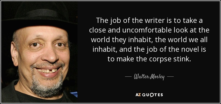 The job of the writer is to take a close and uncomfortable look at the world they inhabit, the world we all inhabit, and the job of the novel is to make the corpse stink. - Walter Mosley