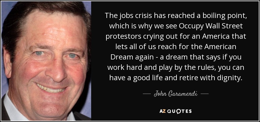The jobs crisis has reached a boiling point, which is why we see Occupy Wall Street protestors crying out for an America that lets all of us reach for the American Dream again - a dream that says if you work hard and play by the rules, you can have a good life and retire with dignity. - John Garamendi