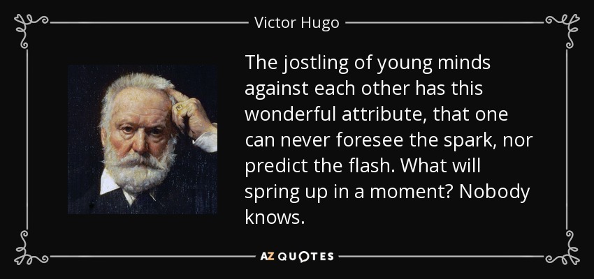 The jostling of young minds against each other has this wonderful attribute, that one can never foresee the spark, nor predict the flash. What will spring up in a moment? Nobody knows. - Victor Hugo