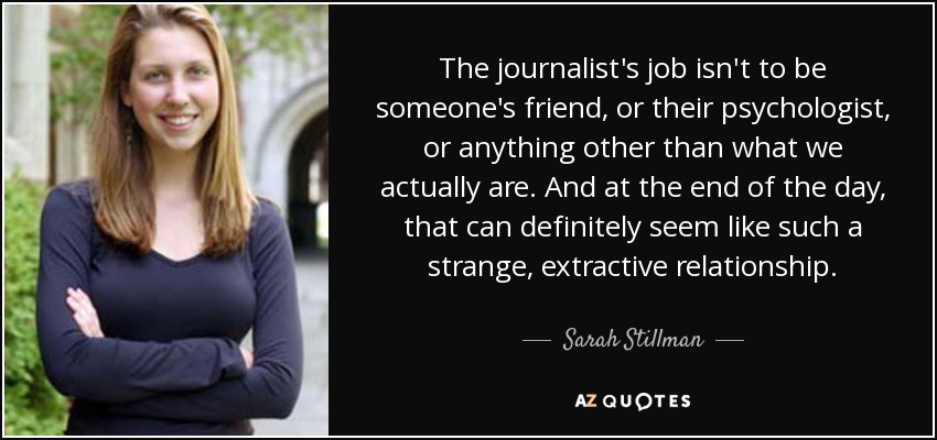 The journalist's job isn't to be someone's friend, or their psychologist, or anything other than what we actually are. And at the end of the day, that can definitely seem like such a strange, extractive relationship. - Sarah Stillman