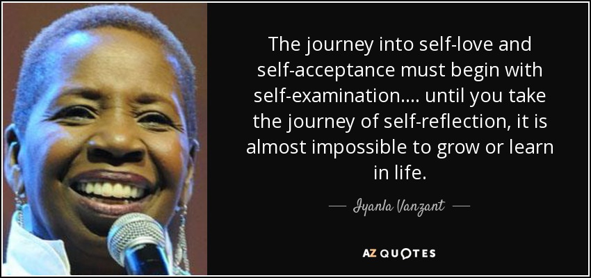 The journey into self-love and self-acceptance must begin with self-examination. ... until you take the journey of self-reflection, it is almost impossible to grow or learn in life. - Iyanla Vanzant