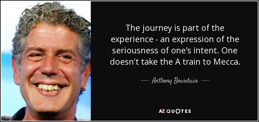 The journey is part of the experience - an expression of the seriousness of one's intent. One doesn't take the A train to Mecca. - Anthony Bourdain