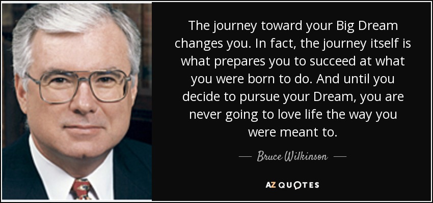 The journey toward your Big Dream changes you. In fact, the journey itself is what prepares you to succeed at what you were born to do. And until you decide to pursue your Dream, you are never going to love life the way you were meant to. - Bruce Wilkinson