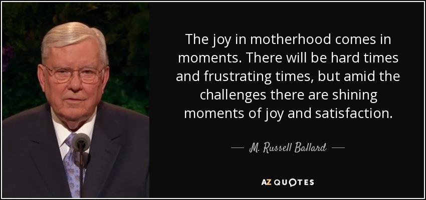The joy in motherhood comes in moments. There will be hard times and frustrating times, but amid the challenges there are shining moments of joy and satisfaction. - M. Russell Ballard