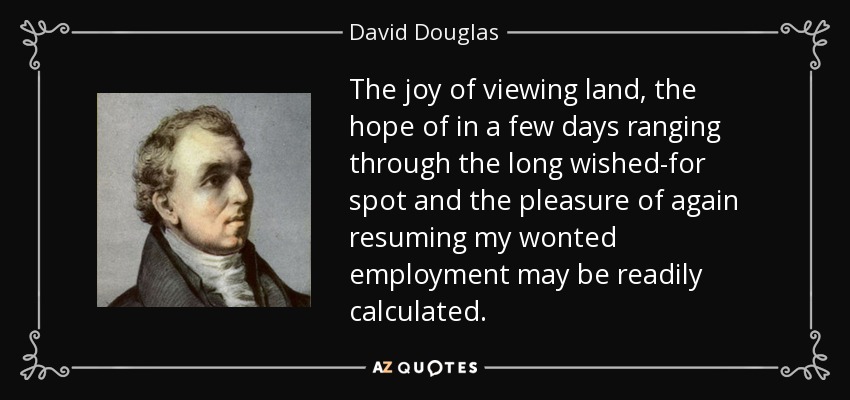 The joy of viewing land, the hope of in a few days ranging through the long wished-for spot and the pleasure of again resuming my wonted employment may be readily calculated. - David Douglas