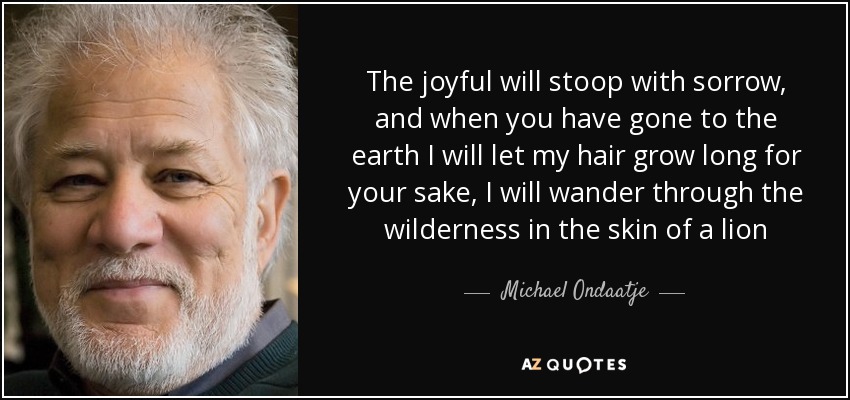 The joyful will stoop with sorrow, and when you have gone to the earth I will let my hair grow long for your sake, I will wander through the wilderness in the skin of a lion - Michael Ondaatje