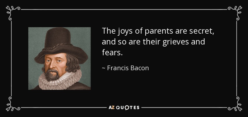 The joys of parents are secret, and so are their grieves and fears. - Francis Bacon