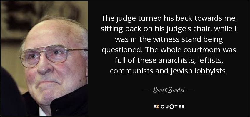 The judge turned his back towards me, sitting back on his judge's chair, while I was in the witness stand being questioned. The whole courtroom was full of these anarchists, leftists, communists and Jewish lobbyists. - Ernst Zundel
