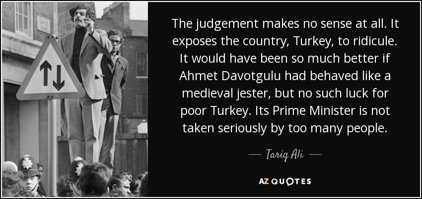 The judgement makes no sense at all. It exposes the country, Turkey, to ridicule. It would have been so much better if Ahmet Davotgulu had behaved like a medieval jester, but no such luck for poor Turkey. Its Prime Minister is not taken seriously by too many people. - Tariq Ali