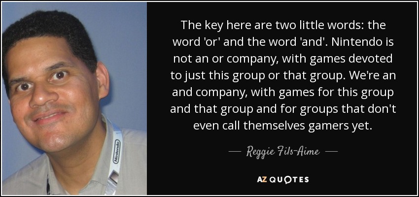 The key here are two little words: the word 'or' and the word 'and'. Nintendo is not an or company, with games devoted to just this group or that group. We're an and company, with games for this group and that group and for groups that don't even call themselves gamers yet. - Reggie Fils-Aime