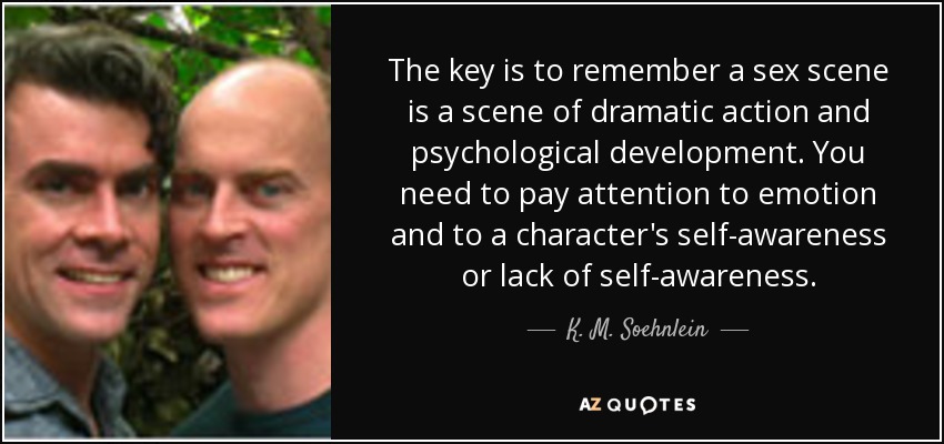 The key is to remember a sex scene is a scene of dramatic action and psychological development. You need to pay attention to emotion and to a character's self-awareness or lack of self-awareness. - K. M. Soehnlein