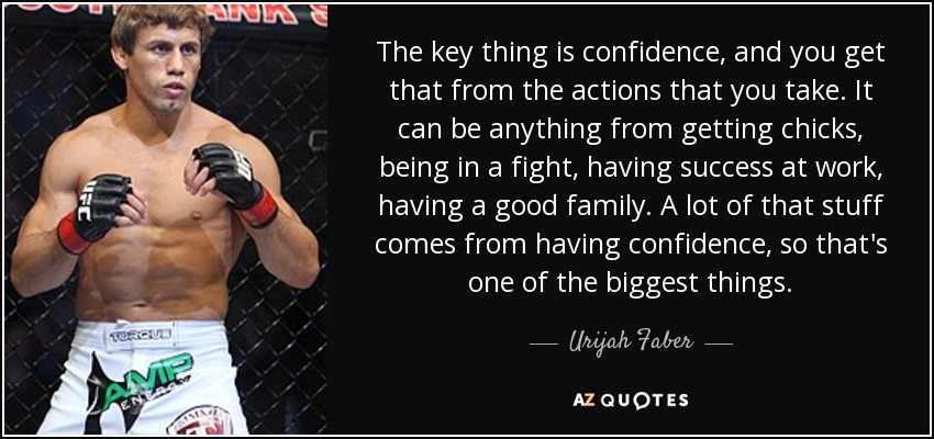 The key thing is confidence, and you get that from the actions that you take. It can be anything from getting chicks, being in a fight, having success at work, having a good family. A lot of that stuff comes from having confidence, so that's one of the biggest things. - Urijah Faber