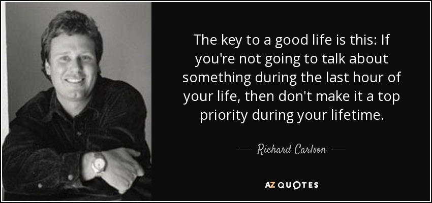 The key to a good life is this: If you're not going to talk about something during the last hour of your life, then don't make it a top priority during your lifetime. - Richard Carlson