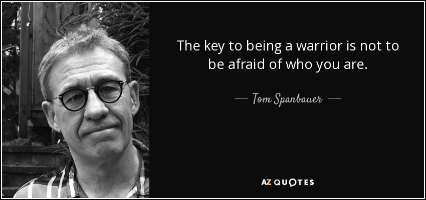 The key to being a warrior is not to be afraid of who you are. - Tom Spanbauer
