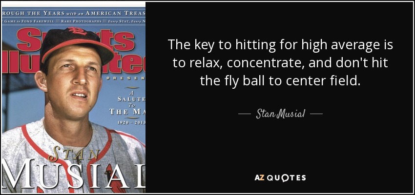 The key to hitting for high average is to relax, concentrate, and don't hit the fly ball to center field. - Stan Musial