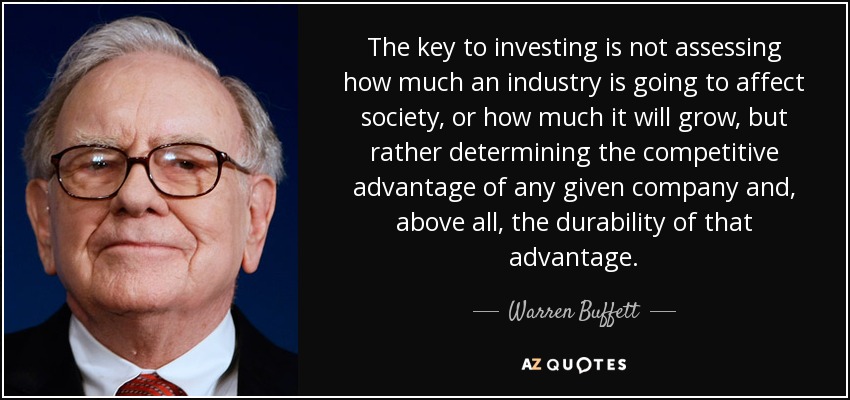 The key to investing is not assessing how much an industry is going to affect society, or how much it will grow, but rather determining the competitive advantage of any given company and, above all, the durability of that advantage. - Warren Buffett