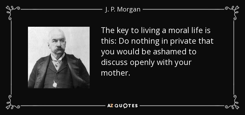 The key to living a moral life is this: Do nothing in private that you would be ashamed to discuss openly with your mother. - J. P. Morgan