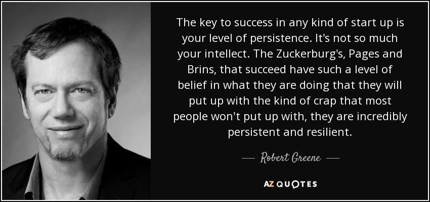 The key to success in any kind of start up is your level of persistence. It's not so much your intellect. The Zuckerburg's, Pages and Brins, that succeed have such a level of belief in what they are doing that they will put up with the kind of crap that most people won't put up with, they are incredibly persistent and resilient. - Robert Greene