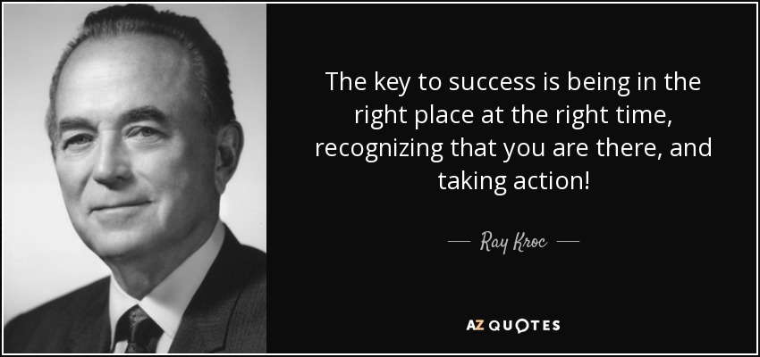 The key to success is being in the right place at the right time, recognizing that you are there, and taking action! - Ray Kroc