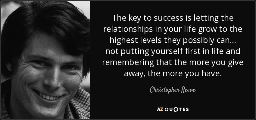 The key to success is letting the relationships in your life grow to the highest levels they possibly can . . . not putting yourself first in life and remembering that the more you give away, the more you have. - Christopher Reeve