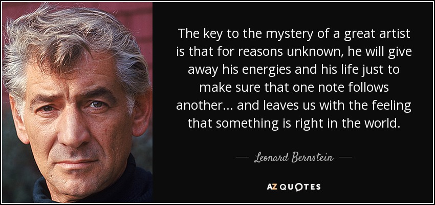 The key to the mystery of a great artist is that for reasons unknown, he will give away his energies and his life just to make sure that one note follows another... and leaves us with the feeling that something is right in the world. - Leonard Bernstein