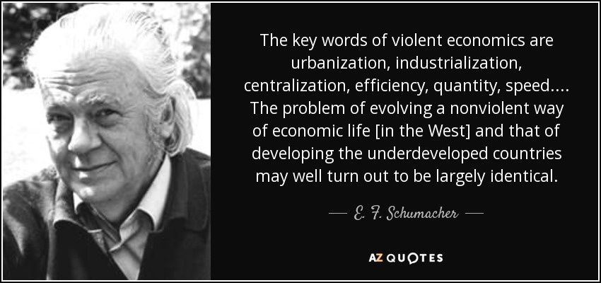 The key words of violent economics are urbanization, industrialization, centralization, efficiency, quantity, speed. . . . The problem of evolving a nonviolent way of economic life [in the West] and that of developing the underdeveloped countries may well turn out to be largely identical. - E. F. Schumacher