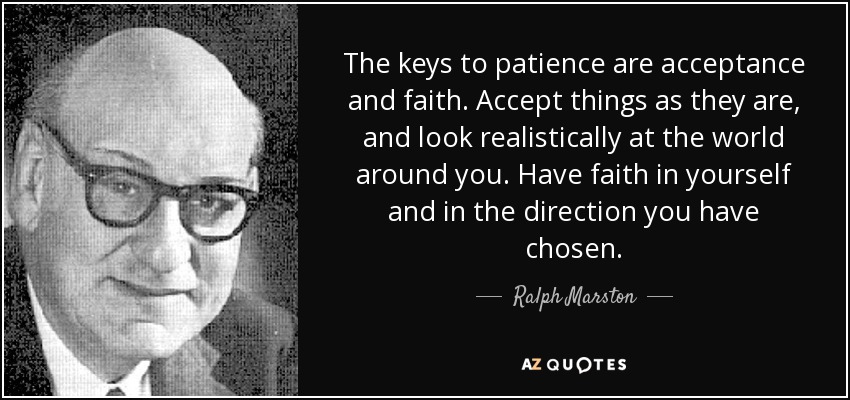 The keys to patience are acceptance and faith. Accept things as they are, and look realistically at the world around you. Have faith in yourself and in the direction you have chosen. - Ralph Marston